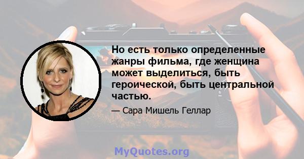 Но есть только определенные жанры фильма, где женщина может выделиться, быть героической, быть центральной частью.