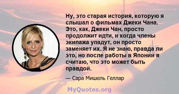 Ну, это старая история, которую я слышал о фильмах Джеки Чана. Это, как, Джеки Чан, просто продолжит идти, и когда члены экипажа упадут, он просто заменяет их. Я не знаю, правда ли это, но после работы в Японии я