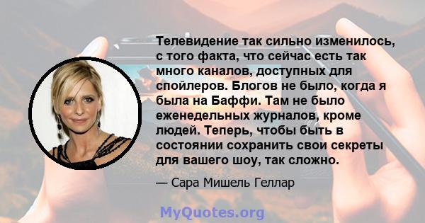 Телевидение так сильно изменилось, с того факта, что сейчас есть так много каналов, доступных для спойлеров. Блогов не было, когда я была на Баффи. Там не было еженедельных журналов, кроме людей. Теперь, чтобы быть в