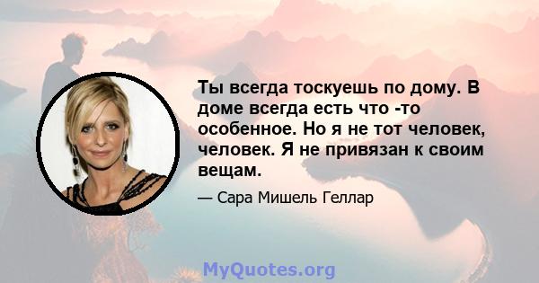 Ты всегда тоскуешь по дому. В доме всегда есть что -то особенное. Но я не тот человек, человек. Я не привязан к своим вещам.