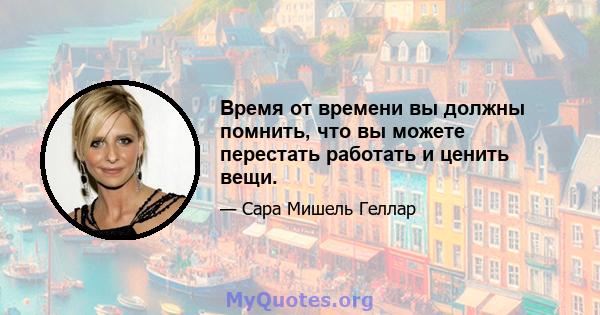 Время от времени вы должны помнить, что вы можете перестать работать и ценить вещи.