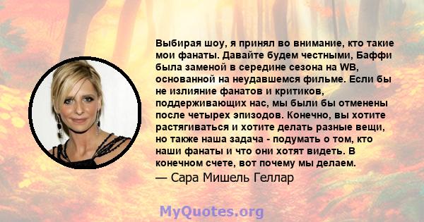 Выбирая шоу, я принял во внимание, кто такие мои фанаты. Давайте будем честными, Баффи была заменой в середине сезона на WB, основанной на неудавшемся фильме. Если бы не излияние фанатов и критиков, поддерживающих нас,