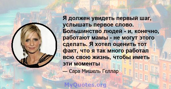 Я должен увидеть первый шаг, услышать первое слово. Большинство людей - и, конечно, работают мамы - не могут этого сделать. Я хотел оценить тот факт, что я так много работал всю свою жизнь, чтобы иметь эти моменты