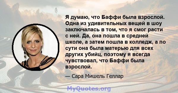 Я думаю, что Баффи была взрослой. Одна из удивительных вещей в шоу заключалась в том, что я смог расти с ней. Да, она пошла в средней школе, а затем пошла в колледж, а по сути она была матерью для всех других убийц,