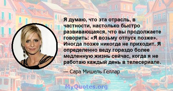 Я думаю, что эта отрасль, в частности, настолько быстро развивающаяся, что вы продолжаете говорить: «Я возьму отпуск позже». Иногда позже никогда не приходит. Я определенно веду гораздо более медленную жизнь сейчас,