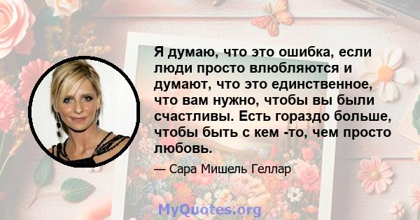 Я думаю, что это ошибка, если люди просто влюбляются и думают, что это единственное, что вам нужно, чтобы вы были счастливы. Есть гораздо больше, чтобы быть с кем -то, чем просто любовь.