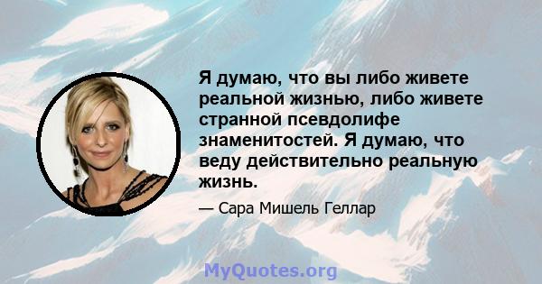 Я думаю, что вы либо живете реальной жизнью, либо живете странной псевдолифе знаменитостей. Я думаю, что веду действительно реальную жизнь.