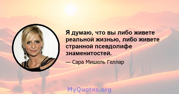 Я думаю, что вы либо живете реальной жизнью, либо живете странной псевдолифе знаменитостей.