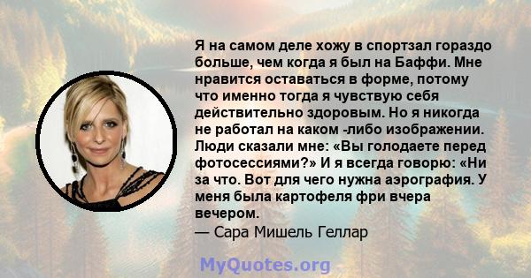 Я на самом деле хожу в спортзал гораздо больше, чем когда я был на Баффи. Мне нравится оставаться в форме, потому что именно тогда я чувствую себя действительно здоровым. Но я никогда не работал на каком -либо