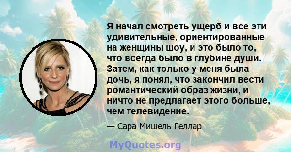 Я начал смотреть ущерб и все эти удивительные, ориентированные на женщины шоу, и это было то, что всегда было в глубине души. Затем, как только у меня была дочь, я понял, что закончил вести романтический образ жизни, и