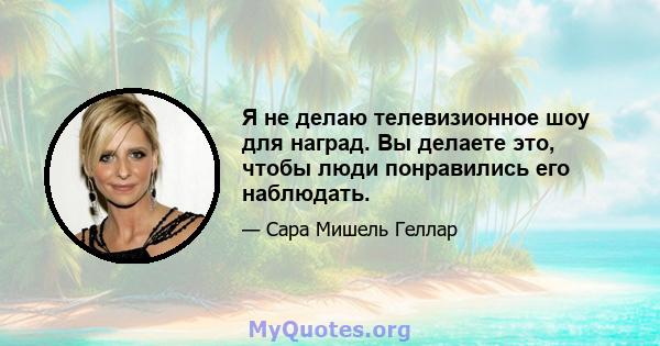 Я не делаю телевизионное шоу для наград. Вы делаете это, чтобы люди понравились его наблюдать.