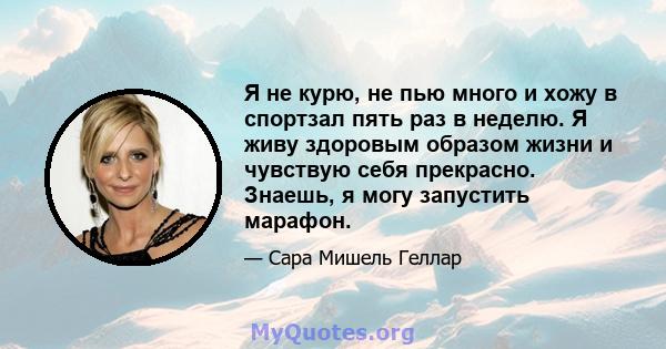 Я не курю, не пью много и хожу в спортзал пять раз в неделю. Я живу здоровым образом жизни и чувствую себя прекрасно. Знаешь, я могу запустить марафон.