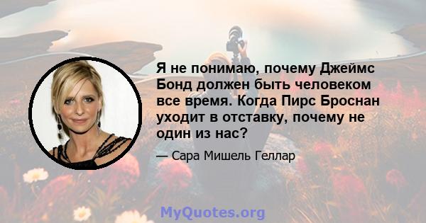 Я не понимаю, почему Джеймс Бонд должен быть человеком все время. Когда Пирс Броснан уходит в отставку, почему не один из нас?