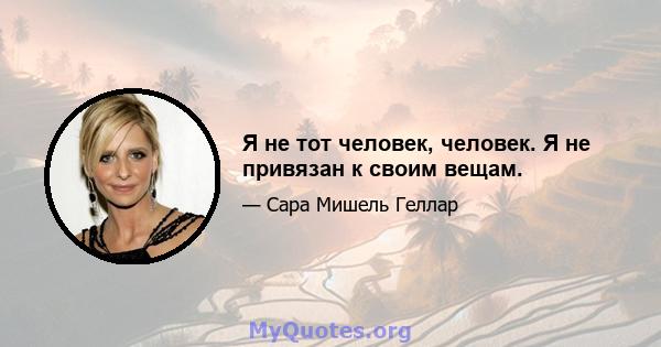 Я не тот человек, человек. Я не привязан к своим вещам.