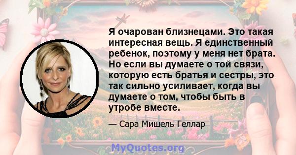 Я очарован близнецами. Это такая интересная вещь. Я единственный ребенок, поэтому у меня нет брата. Но если вы думаете о той связи, которую есть братья и сестры, это так сильно усиливает, когда вы думаете о том, чтобы