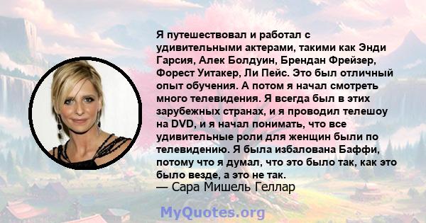 Я путешествовал и работал с удивительными актерами, такими как Энди Гарсия, Алек Болдуин, Брендан Фрейзер, Форест Уитакер, Ли Пейс. Это был отличный опыт обучения. А потом я начал смотреть много телевидения. Я всегда