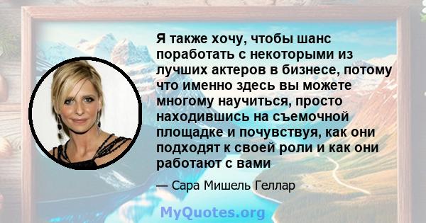 Я также хочу, чтобы шанс поработать с некоторыми из лучших актеров в бизнесе, потому что именно здесь вы можете многому научиться, просто находившись на съемочной площадке и почувствуя, как они подходят к своей роли и