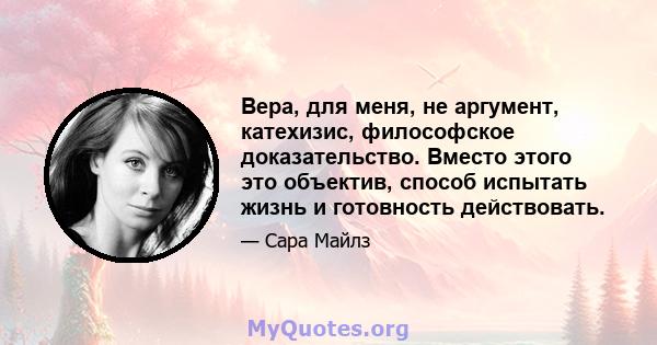 Вера, для меня, не аргумент, катехизис, философское доказательство. Вместо этого это объектив, способ испытать жизнь и готовность действовать.