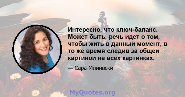 Интересно, что ключ-баланс. Может быть, речь идет о том, чтобы жить в данный момент, в то же время следив за общей картиной на всех картинках.