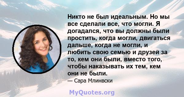 Никто не был идеальным. Но мы все сделали все, что могли. Я догадался, что вы должны были простить, когда могли, двигаться дальше, когда не могли, и любить свою семью и друзей за то, кем они были, вместо того, чтобы