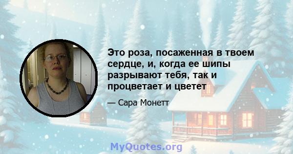 Это роза, посаженная в твоем сердце, и, когда ее шипы разрывают тебя, так и процветает и цветет