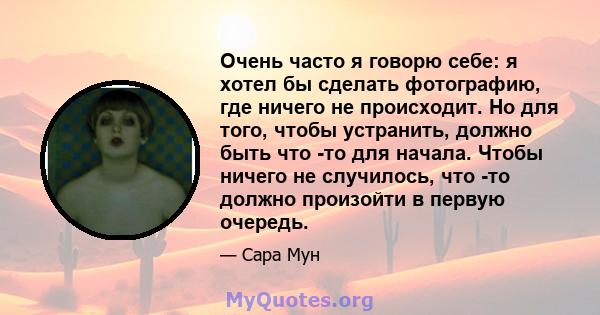 Очень часто я говорю себе: я хотел бы сделать фотографию, где ничего не происходит. Но для того, чтобы устранить, должно быть что -то для начала. Чтобы ничего не случилось, что -то должно произойти в первую очередь.