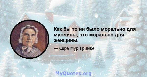 Как бы то ни было морально для мужчины, это морально для женщины.