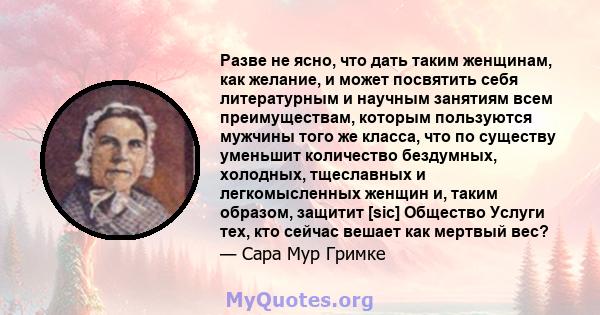 Разве не ясно, что дать таким женщинам, как желание, и может посвятить себя литературным и научным занятиям всем преимуществам, которым пользуются мужчины того же класса, что по существу уменьшит количество бездумных,