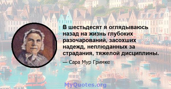 В шестьдесят я оглядываюсь назад на жизнь глубоких разочарований, засохших надежд, неплюданных за страдания, тяжелой дисциплины.