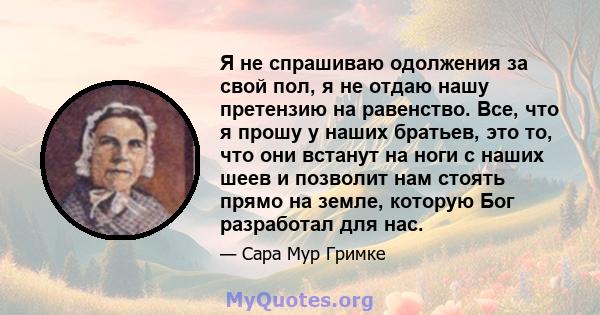 Я не спрашиваю одолжения за свой пол, я не отдаю нашу претензию на равенство. Все, что я прошу у наших братьев, это то, что они встанут на ноги с наших шеев и позволит нам стоять прямо на земле, которую Бог разработал