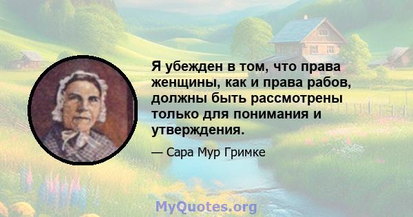 Я убежден в том, что права женщины, как и права рабов, должны быть рассмотрены только для понимания и утверждения.