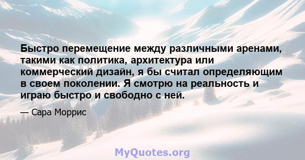 Быстро перемещение между различными аренами, такими как политика, архитектура или коммерческий дизайн, я бы считал определяющим в своем поколении. Я смотрю на реальность и играю быстро и свободно с ней.