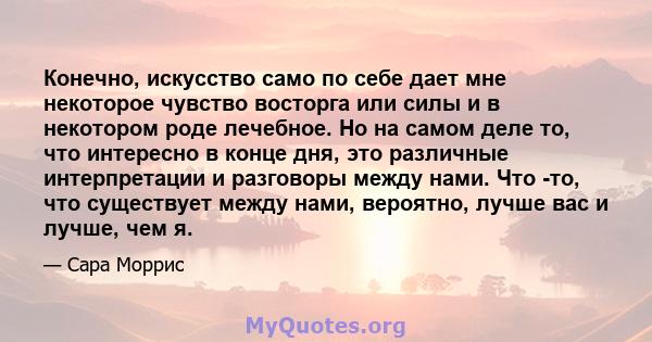 Конечно, искусство само по себе дает мне некоторое чувство восторга или силы и в некотором роде лечебное. Но на самом деле то, что интересно в конце дня, это различные интерпретации и разговоры между нами. Что -то, что