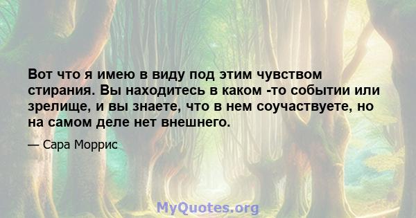 Вот что я имею в виду под этим чувством стирания. Вы находитесь в каком -то событии или зрелище, и вы знаете, что в нем соучаствуете, но на самом деле нет внешнего.