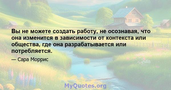 Вы не можете создать работу, не осознавая, что она изменится в зависимости от контекста или общества, где она разрабатывается или потребляется.