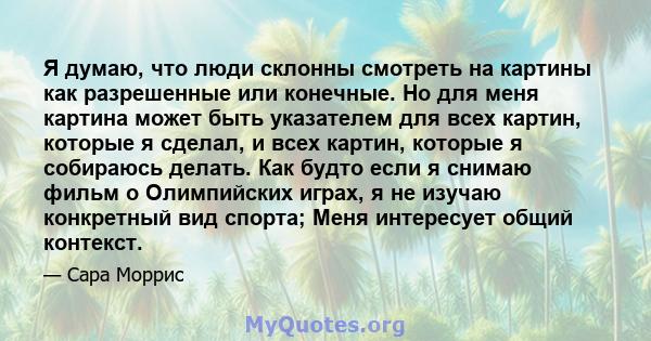 Я думаю, что люди склонны смотреть на картины как разрешенные или конечные. Но для меня картина может быть указателем для всех картин, которые я сделал, и всех картин, которые я собираюсь делать. Как будто если я снимаю 