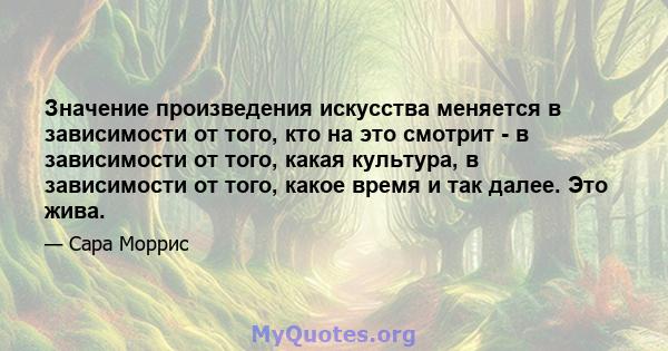 Значение произведения искусства меняется в зависимости от того, кто на это смотрит - в зависимости от того, какая культура, в зависимости от того, какое время и так далее. Это жива.