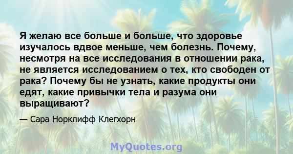 Я желаю все больше и больше, что здоровье изучалось вдвое меньше, чем болезнь. Почему, несмотря на все исследования в отношении рака, не является исследованием о тех, кто свободен от рака? Почему бы не узнать, какие