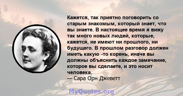 Кажется, так приятно поговорить со старым знакомым, который знает, что вы знаете. В настоящее время я вижу так много новых людей, которые, кажется, не имеют ни прошлого, ни будущего. В прошлом разговор должен иметь