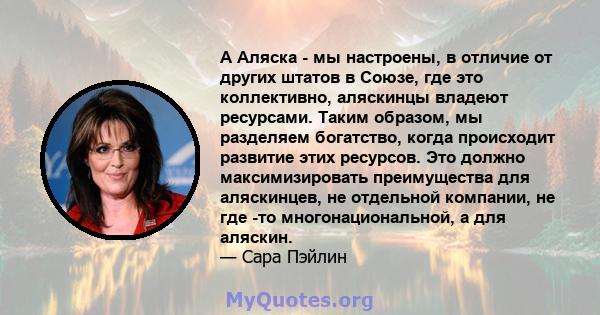 А Аляска - мы настроены, в отличие от других штатов в Союзе, где это коллективно, аляскинцы владеют ресурсами. Таким образом, мы разделяем богатство, когда происходит развитие этих ресурсов. Это должно максимизировать