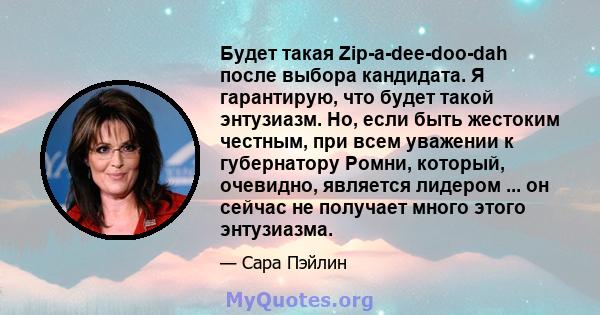 Будет такая Zip-a-dee-doo-dah после выбора кандидата. Я гарантирую, что будет такой энтузиазм. Но, если быть жестоким честным, при всем уважении к губернатору Ромни, который, очевидно, является лидером ... он сейчас не