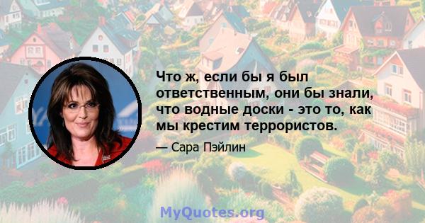 Что ж, если бы я был ответственным, они бы знали, что водные доски - это то, как мы крестим террористов.