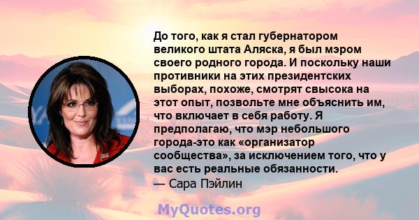 До того, как я стал губернатором великого штата Аляска, я был мэром своего родного города. И поскольку наши противники на этих президентских выборах, похоже, смотрят свысока на этот опыт, позвольте мне объяснить им, что 