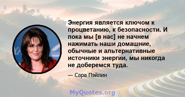 Энергия является ключом к процветанию, к безопасности. И пока мы [в нас] не начнем нажимать наши домашние, обычные и альтернативные источники энергии, мы никогда не доберемся туда.