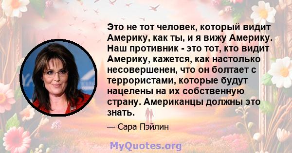 Это не тот человек, который видит Америку, как ты, и я вижу Америку. Наш противник - это тот, кто видит Америку, кажется, как настолько несовершенен, что он болтает с террористами, которые будут нацелены на их