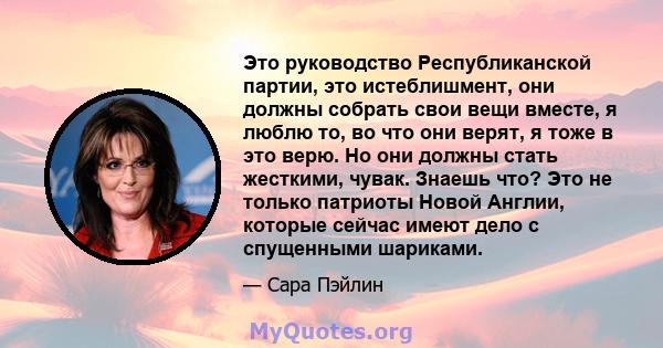 Это руководство Республиканской партии, это истеблишмент, они должны собрать свои вещи вместе, я люблю то, во что они верят, я тоже в это верю. Но они должны стать жесткими, чувак. Знаешь что? Это не только патриоты