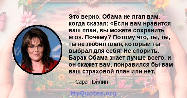 Это верно. Обама не лгал вам, когда сказал: «Если вам нравится ваш план, вы можете сохранить его». Почему? Потому что, ты, ты, ты не любил план, который ты выбрал для себя! Не спорить. Барак Обама знает лучше всего, и