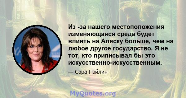 Из -за нашего местоположения изменяющаяся среда будет влиять на Аляску больше, чем на любое другое государство. Я не тот, кто приписывал бы это искусственно-искусственным.