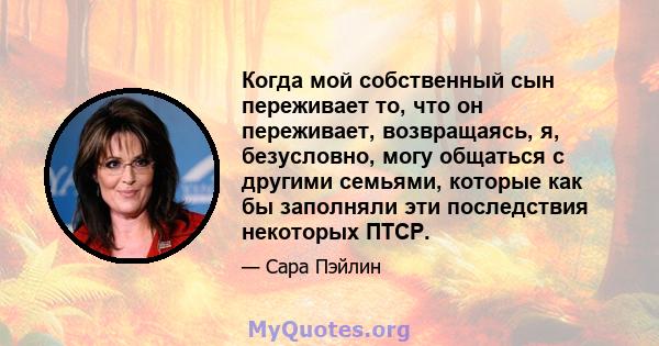 Когда мой собственный сын переживает то, что он переживает, возвращаясь, я, безусловно, могу общаться с другими семьями, которые как бы заполняли эти последствия некоторых ПТСР.