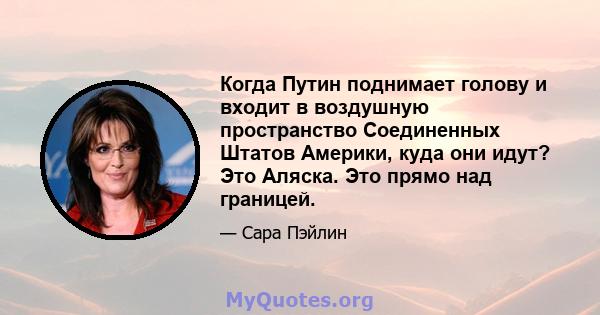 Когда Путин поднимает голову и входит в воздушную пространство Соединенных Штатов Америки, куда они идут? Это Аляска. Это прямо над границей.